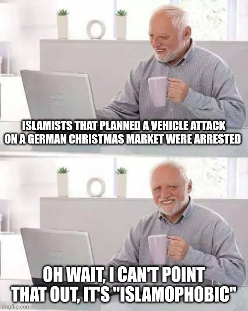 Uh oh, I said something "IsLaMoPhObIc" | ISLAMISTS THAT PLANNED A VEHICLE ATTACK ON A GERMAN CHRISTMAS MARKET WERE ARRESTED; OH WAIT, I CAN'T POINT THAT OUT, IT'S "ISLAMOPHOBIC" | image tagged in memes,hide the pain harold | made w/ Imgflip meme maker