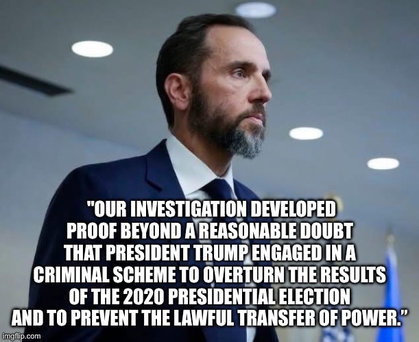"OUR INVESTIGATION DEVELOPED PROOF BEYOND A REASONABLE DOUBT THAT PRESIDENT TRUMP ENGAGED IN A CRIMINAL SCHEME TO OVERTURN THE RESULTS OF THE 2020 PRESIDENTIAL ELECTION AND TO PREVENT THE LAWFUL TRANSFER OF POWER.” | made w/ Imgflip meme maker