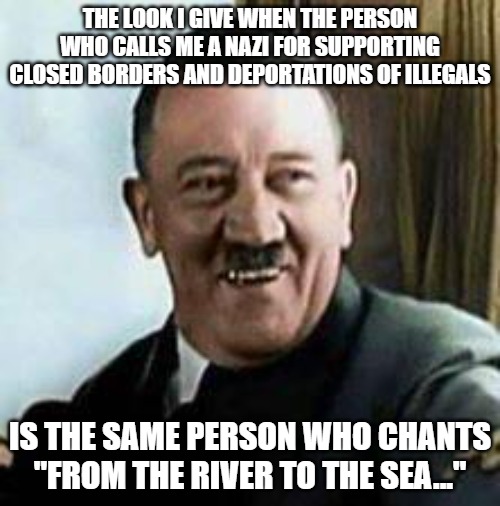 Yeah, I'm a Nazi. | THE LOOK I GIVE WHEN THE PERSON WHO CALLS ME A NAZI FOR SUPPORTING CLOSED BORDERS AND DEPORTATIONS OF ILLEGALS; IS THE SAME PERSON WHO CHANTS "FROM THE RIVER TO THE SEA..." | image tagged in laughing hitler,adolf hitler,jews,israel | made w/ Imgflip meme maker