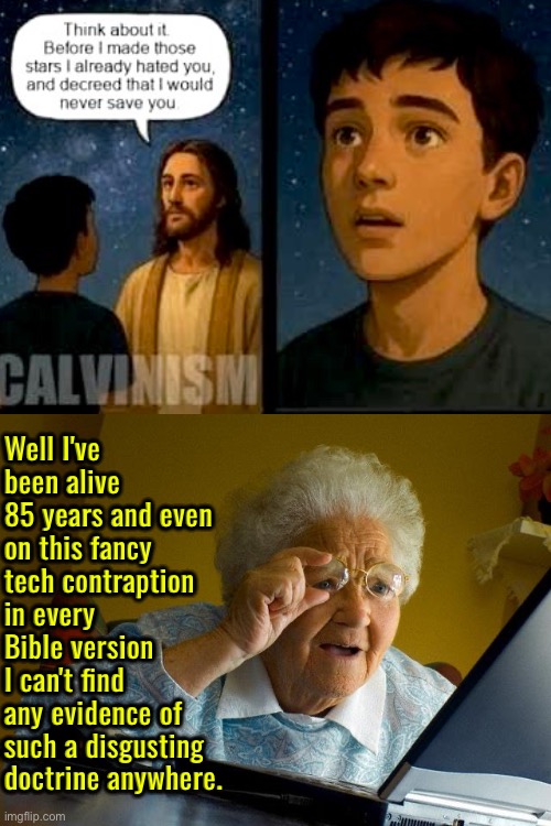 That's because it's unbiblical trash | Well I've been alive 85 years and even on this fancy tech contraption in every Bible version I can't find any evidence of such a disgusting doctrine anywhere. | image tagged in grandma finds the internet,calvinism,calvinist memes,anti calvinism,reformed theology,unbiblical blasphemy | made w/ Imgflip meme maker