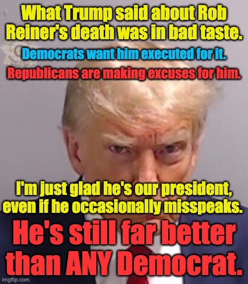 I think he'll turn out to be the best president since Reagan.  He may end up being close to Washington or Lincoln | What Trump said about Rob Reiner's death was in bad taste. Democrats want him executed for it. Republicans are making excuses for him. I'm just glad he's our president, even if he occasionally misspeaks. He's still far better
than ANY Democrat. | image tagged in dems need to take off their hate glasses,trump is doing what we have needed for a very long time | made w/ Imgflip meme maker