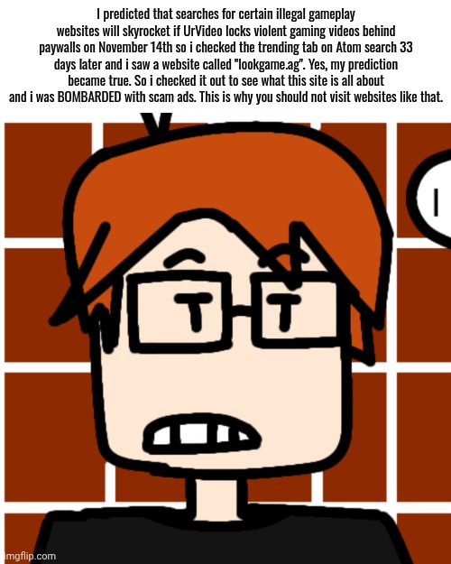 MC said "If UrVideo paywalls certain gaming content, then the number of searches for illegal websites will skyrocket!" | I predicted that searches for certain illegal gameplay websites will skyrocket if UrVideo locks violent gaming videos behind paywalls on November 14th so i checked the trending tab on Atom search 33 days later and i saw a website called "lookgame.ag". Yes, my prediction became true. So i checked it out to see what this site is all about and i was BOMBARDED with scam ads. This is why you should not visit websites like that. | image tagged in moscovio may,mc,philosophy,urvideo,logic | made w/ Imgflip meme maker