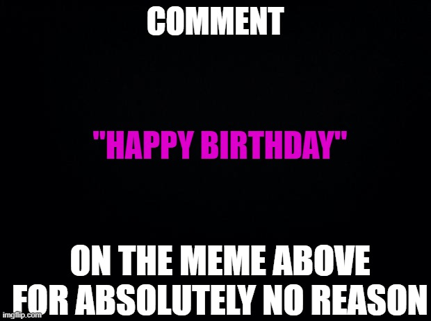 Don't give it away | COMMENT; "HAPPY BIRTHDAY"; ON THE MEME ABOVE FOR ABSOLUTELY NO REASON | image tagged in black background | made w/ Imgflip meme maker