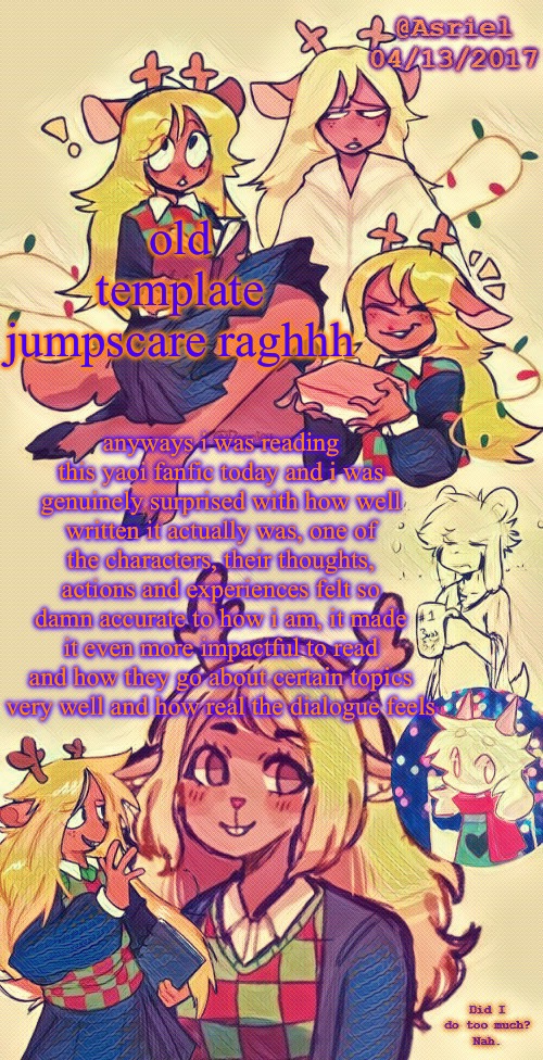 Asriel's Noelle temp (I put more effort lol) | old template jumpscare raghhh; anyways i was reading this yaoi fanfic today and i was genuinely surprised with how well written it actually was, one of the characters, their thoughts, actions and experiences felt so damn accurate to how i am, it made it even more impactful to read and how they go about certain topics very well and how real the dialogue feels | made w/ Imgflip meme maker