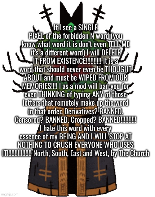 If I see a SINGLE PIXEL of the forbidden N word (you know what word it is don’t even TELL ME it’s a different word) I will DELET | If I see a SINGLE PIXEL of the forbidden N word (you know what word it is don’t even TELL ME it’s a different word) I will DELETE IT FROM EXISTENCE!!!!!!!!!! It is a word that should never even be THOUGHT ABOUT and must be WIPED FROM OUR MEMORIES!!!! I as a mod will ban you for even THINKING of typing ANY of those letters that remotely make up the word in that order. Derivatives? BANNED. Censored? BANNED. Cropped? BANNED!!!!!!!!!! I hate this word with every essence of my BEING AND I WILL STOP AT NOTHING TO CRUSH EVERYONE WHO USES IT!!!!!!!!!!!!!!!! North, South, East and West, by The Church | made w/ Imgflip meme maker