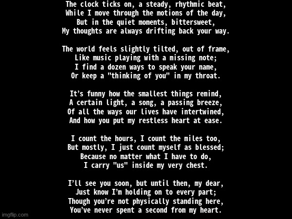 posting cuz why not | The clock ticks on, a steady, rhythmic beat,
While I move through the motions of the day,
But in the quiet moments, bittersweet,
My thoughts are always drifting back your way.
 
The world feels slightly tilted, out of frame,
Like music playing with a missing note;
I find a dozen ways to speak your name,
Or keep a "thinking of you" in my throat.
 
It’s funny how the smallest things remind,
A certain light, a song, a passing breeze,
Of all the ways our lives have intertwined,
And how you put my restless heart at ease.
 
I count the hours, I count the miles too,
But mostly, I just count myself as blessed;
Because no matter what I have to do,
I carry "us" inside my very chest.
 
I’ll see you soon, but until then, my dear,
Just know I’m holding on to every part;
Though you’re not physically standing here,
You’ve never spent a second from my heart. | made w/ Imgflip meme maker