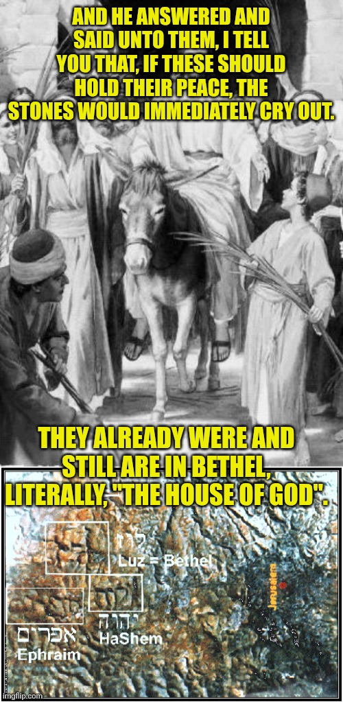 AND HE ANSWERED AND SAID UNTO THEM, I TELL YOU THAT, IF THESE SHOULD HOLD THEIR PEACE, THE STONES WOULD IMMEDIATELY CRY OUT. THEY ALREADY WERE AND STILL ARE IN BETHEL, LITERALLY, "THE HOUSE OF GOD". | image tagged in jesus on the donkey,rocks of bethel | made w/ Imgflip meme maker