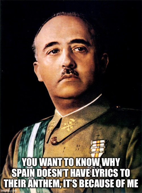Francisco Franco | YOU WANT TO KNOW WHY SPAIN DOESN’T HAVE LYRICS TO THEIR ANTHEM, IT’S BECAUSE OF ME | image tagged in francisco franco | made w/ Imgflip meme maker