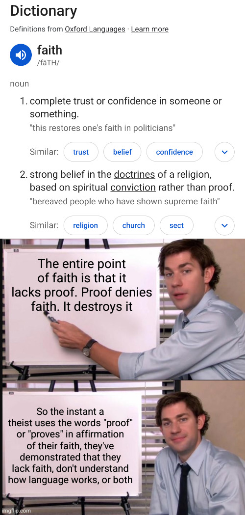 The entire point of faith is that it lacks proof. Proof denies faith. It destroys it; So the instant a theist uses the words "proof" or "proves" in affirmation of their faith, they've demonstrated that they lack faith, don't understand how language works, or both | image tagged in jim halpert pointing to whiteboard | made w/ Imgflip meme maker