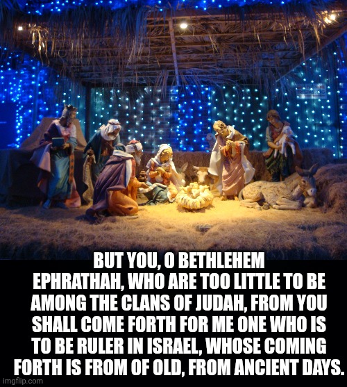 BUT YOU, O BETHLEHEM EPHRATHAH, WHO ARE TOO LITTLE TO BE AMONG THE CLANS OF JUDAH, FROM YOU SHALL COME FORTH FOR ME ONE WHO IS TO BE RULER IN ISRAEL, WHOSE COMING FORTH IS FROM OF OLD, FROM ANCIENT DAYS. | image tagged in nativity scene,black background | made w/ Imgflip meme maker