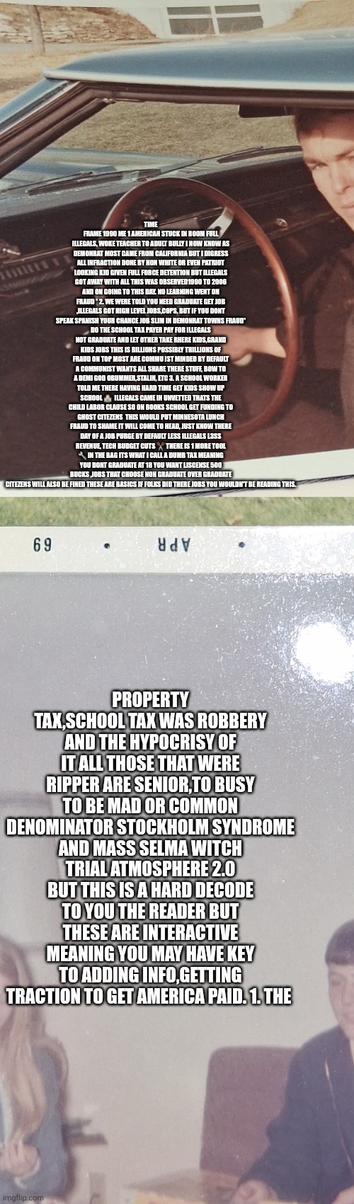 The biggest fraud in American history is about to cause outrage, millions fired | TIME FRAME 1990 ME 1 AMERICAN STUCK IN ROOM FULL ILLEGALS, WOKE TEACHER TO ADULT BULLY I NOW KNOW AS DEMONRAT MOST CAME FROM CALIFORNIA BUT I DIGRESS ALL INFRACTION DONE BY NON WHITE OR EVEN PATRIOT LOOKING KID GIVEN FULL FORCE DETENTION BUT ILLEGALS GOT AWAY WITH ALL THIS WAS OBSERVED1990 TO 2006 AND ON GOING TO THIS DAY. NO LEARNING WENT ON FRAUD * 2. WE WERE TOLD YOU NEED GRADUATE GET JOB ,ILLEGALS GOT HIGH LEVEL JOBS,COPS, BUT IF YOU DONT SPEAK SPANISH YOUR CHANCE JOB SLIM IN DEMONRAT TOWNS FRAUD*
DO THE SCHOOL TAX PAYER PAY FOR ILLEGALS NOT GRADUATE AND LET OTHER TAKE RHERE KIDS,GRAND KIDS JOBS THIS IS BILLIONS POSSIBLY TRILLIONS OF FRAUD ON TOP MOST ARE COMMU IST MINDED BY DEFAULT A COMMUNIST WANTS ALL SHARE THERE STUFF, BOW TO A DEMI GOD OBUMMER,STALIN, ETC 3. A SCHOOL WORKER TOLD ME THERE HAVING HARD TIME GET KIDS SHOW UP SCHOOL 🏫  ILLEGALS CAME IN UNVETTED THATS THE CHILD LABOR CLAUSE SO ON BOOKS SCHOOL GET FUNDING TO GHOST CITEZENS  THIS WOULD PUT MINNESOTA LUNCH FRAUD TO SHAME IT WILL COME TO HEAD, JUST KNOW THERE DAY OF A JOB PURGE BY DEFAULT LESS ILLEGALS L3SS REVENUE, TECH BUDGET CUTS ✂️ THERE IS 1 MORE TOOL 🔧 IN THE BAG ITS WHAT I CALL A DUMB TAX MEANING YOU DONT GRADUATE AT 18 YOU WANT LISCENSE 500 BUCKS ,JOBS THAT CHOOSE NON GRADUATE OVER GRADUATE CITEZENS WILL ALSO BE FINED THESE ARE BASICS IF FOLKS DID THERE JOBS YOU WOULDN'T BE READING THIS. PROPERTY TAX,SCHOOL TAX WAS ROBBERY AND THE HYPOCRISY OF IT ALL THOSE THAT WERE RIPPER ARE SENIOR,TO BUSY TO BE MAD OR COMMON DENOMINATOR STOCKHOLM SYNDROME AND MASS SELMA WITCH TRIAL ATMOSPHERE 2.0 BUT THIS IS A HARD DECODE TO YOU THE READER BUT THESE ARE INTERACTIVE MEANING YOU MAY HAVE KEY TO ADDING INFO,GETTING TRACTION TO GET AMERICA PAID. 1. THE | image tagged in decode,lunch,wtf | made w/ Imgflip meme maker