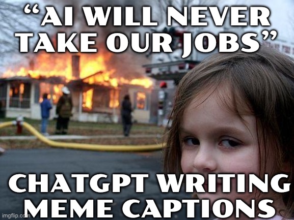 “AI WILL NEVER TAKE OUR JOBS”; CHATGPT WRITING MEME CAPTIONS | “AI WILL NEVER TAKE OUR JOBS”; CHATGPT WRITING MEME CAPTIONS | image tagged in memes,disaster girl,chatgpt,artificial intelligence,so true memes,futuristic utopia | made w/ Imgflip meme maker