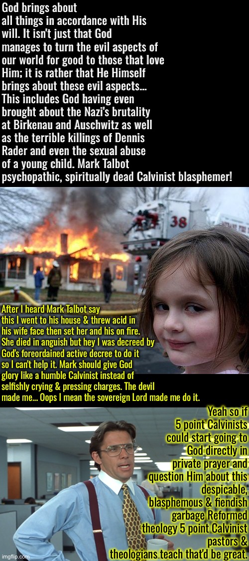 Mark Talbot is a Demonic ghoul | God brings about all things in accordance with His will. It isn't just that God manages to turn the evil aspects of our world for good to those that love Him; it is rather that He Himself brings about these evil aspects... This includes God having even brought about the Nazi's brutality at Birkenau and Auschwitz as well as the terrible killings of Dennis Rader and even the sexual abuse of a young child. Mark Talbot psychopathic, spiritually dead Calvinist blasphemer! After I heard Mark Talbot say this I went to his house & threw acid in his wife face then set her and his on fire. She died in anguish but hey I was decreed by God's foreordained active decree to do it so I can't help it. Mark should give God glory like a humble Calvinist instead of selfishly crying & pressing charges. The devil made me... Oops I mean the sovereign Lord made me do it. Yeah so if 5 point Calvinists could start going to God directly in private prayer and question Him about this despicable, blasphemous & fiendish garbage Reformed theology 5 point Calvinist pastors & theologians teach that'd be great. | image tagged in disaster girl,calvinism,calvinist memes,anti calvinism,reformed theology,mark talbot | made w/ Imgflip meme maker