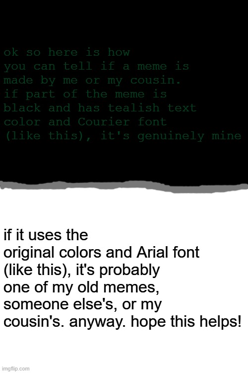 the difference | ok so here is how you can tell if a meme is made by me or my cousin.
if part of the meme is black and has tealish text color and Courier font (like this), it's genuinely mine; if it uses the original colors and Arial font (like this), it's probably one of my old memes, someone else's, or my cousin's. anyway. hope this helps! | image tagged in no tags | made w/ Imgflip meme maker