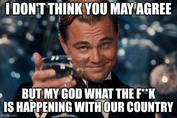 I'm not even turning off comments, rage all you want | I DON'T THINK YOU MAY AGREE; BUT MY GOD WHAT THE F**K IS HAPPENING WITH OUR COUNTRY | image tagged in memes,leonardo dicaprio cheers | made w/ Imgflip meme maker