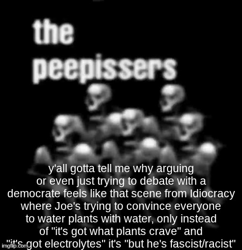 ignore the bg image | y'all gotta tell me why arguing or even just trying to debate with a democrate feels like that scene from Idiocracy where Joe's trying to convince everyone to water plants with water, only instead of "it's got what plants crave" and "it's got electrolytes" it's "but he's fascist/racist" | image tagged in the peepissers,politics | made w/ Imgflip meme maker