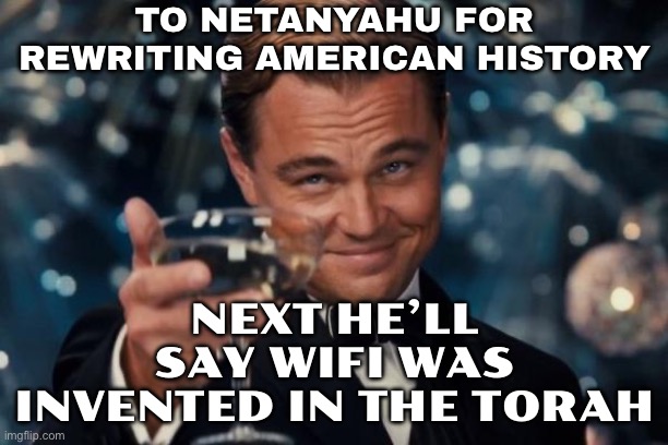 TO NETANYAHU FOR REWRITING AMERICAN HISTORY; NEXT HE’LL SAY WIFI WAS INVENTED IN THE TORAH | TO NETANYAHU FOR
REWRITING AMERICAN HISTORY; NEXT HE’LL SAY WIFI WAS INVENTED IN THE TORAH | image tagged in memes,leonardo dicaprio cheers,israel jews,holy bible,anti-religion,wifi | made w/ Imgflip meme maker