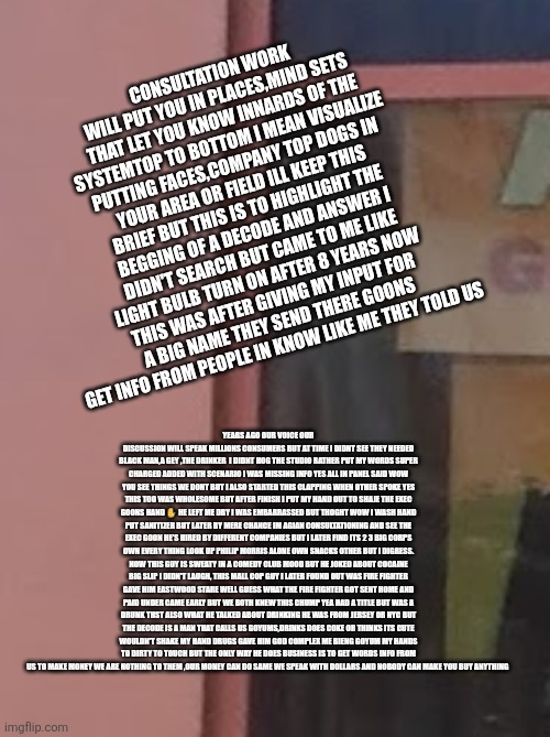Decoder enters big corporate circle exposes it ALL! Patriots ready to boycott till were happy | CONSULTATION WORK WILL PUT YOU IN PLACES,MIND SETS THAT LET YOU KNOW INNARDS OF THE SYSTEMTOP TO BOTTOM I MEAN VISUALIZE PUTTING FACES,COMPANY TOP DOGS IN YOUR AREA OR FIELD ILL KEEP THIS BRIEF BUT THIS IS TO HIGHLIGHT THE BEGGING OF A DECODE AND ANSWER I DIDN'T SEARCH BUT CAME TO ME LIKE LIGHT BULB TURN ON AFTER 8 YEARS NOW THIS WAS AFTER GIVING MY INPUT FOR A BIG NAME THEY SEND THERE GOONS GET INFO FROM PEOPLE IN KNOW LIKE ME THEY TOLD US; YEARS AGO OUR VOICE OUR DISCUSSION WILL SPEAK MILLIONS CONSUMERS BUT AT TIME I DIDNT SEE THEY NEEDED BLACK MAN,A GEY ,THE DRINKER  I DIDNT HOG THE STUDIO RATHER PUT MY WORDS SUPER CHARGED ADDED WITH SCENARIO I WAS MISSING INFO YES ALL IN PANEL SAID WOW YOU SEE THINGS WE DONT BUT I ALSO STARTED THIS CLAPPING WHEN OTHER SPOKE YES THIS TOO WAS WHOLESOME BUT AFTER FINISH I PUT MY HAND OUT TO SHAJE THE EXEC GOONS HAND ✋️ HE LEFT ME DRY I WAS EMBARRASSED BUT THOGHT WOW I WASH HAND PUT SANITIZER BUT LATER BY MERE CHANCE IM AGIAN CONSULTATIONING AND SEE THE EXEC GOON HE'S HIRED BY DIFFERENT COMPANIES BUT I LATER FIND ITS 2 3 BIG CORPS OWN EVERY THING LOOK UP PHILIP MORRIS ALONE OWN SNACKS OTHER BUT I DIGRESS. NOW THIS GUY IS SWEATY IN A COMEDY CLUB MOOD BUT HE JOKED ABOUT COCAINE BIG SLIP I DIDN'T LAUGH, THIS MALL COP GUY I LATER FOUND OUT WAS FIRE FIGHTER GAVE HIM EASTWOOD STARE WELL GUESS WHAT THE FIRE FIGHTER GOT SENT HOME AND PAID UNDER CAME EARLY BUT WE BOTH KNEW THIS CHUMP YEA HAD A TITLE BUT WAS A DRUNK THST ALSO WHAT HE TALKED ABOUT DRINKING HE WAS FROM JERSEY OR NYC BUT THE DECODE IS A MAN THAT CALLS US GOYUMS,DRINKS DOES COKE OR THINKS ITS CUTE WOULDN'T SHAKE MY HAND DRUGS GAVE HIM GOD COMPLEX ME BIENG GOYUM MY HANDS TO DIRTY TO TOUCH BUT THE ONLY WAY HE DOES BUSINESS IS TO GET WORDS INFO FROM US TO MAKE MONEY WE ARE NOTHING TO THEM ,OUR MONEY CAN DO SAME WE SPEAK WITH DOLLARS AND NOBODY CAN MAKE YOU BUY ANYTHING | image tagged in decode,wtf,happy | made w/ Imgflip meme maker