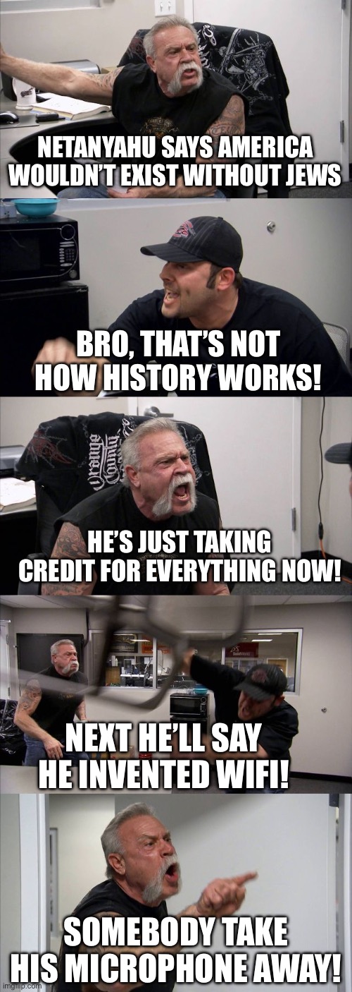 BRO HE’S SPEEDRUNNING DELUSION ANY% | NETANYAHU SAYS AMERICA WOULDN’T EXIST WITHOUT JEWS; BRO, THAT’S NOT HOW HISTORY WORKS! HE’S JUST TAKING CREDIT FOR EVERYTHING NOW! NEXT HE’LL SAY HE INVENTED WIFI! SOMEBODY TAKE HIS MICROPHONE AWAY! | image tagged in memes,american chopper argument,reality check,wifi,israel,delusional | made w/ Imgflip meme maker