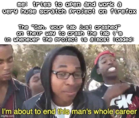 This happens to me everytime i try to work on a very large scratch project, but does this happen to anyone? | me: tries to open and work a very huge scratch project on firefox; The "Gah, your tab just crashed" on their way to crash the tab i'm in whenever the project is almost loaded: | image tagged in i m about to end this man s whole career,firefox,scratch,crash,funny,memes | made w/ Imgflip meme maker