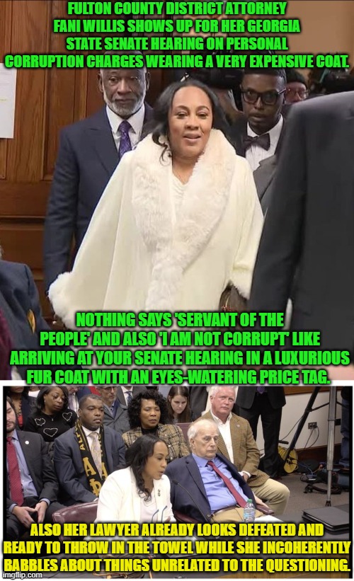 Apparently FANI thinks the 'fix' is in, and she doesn't even have to defend herself to walk away free. | FULTON COUNTY DISTRICT ATTORNEY FANI WILLIS SHOWS UP FOR HER GEORGIA STATE SENATE HEARING ON PERSONAL CORRUPTION CHARGES WEARING A VERY EXPENSIVE COAT. NOTHING SAYS 'SERVANT OF THE PEOPLE' AND ALSO 'I AM NOT CORRUPT' LIKE ARRIVING AT YOUR SENATE HEARING IN A LUXURIOUS FUR COAT WITH AN EYES-WATERING PRICE TAG. ALSO HER LAWYER ALREADY LOOKS DEFEATED AND READY TO THROW IN THE TOWEL WHILE SHE INCOHERENTLY BABBLES ABOUT THINGS UNRELATED TO THE QUESTIONING. | image tagged in yep | made w/ Imgflip meme maker