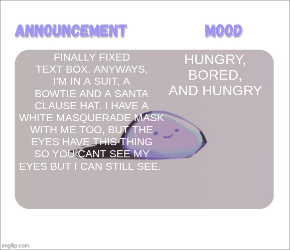 It's for spirit day, you get to dress up as a holiday character and GO TO SCHOOL. I'm trying to go for Jack Skellington | FINALLY FIXED TEXT BOX. ANYWAYS, I'M IN A SUIT, A BOWTIE AND A SANTA CLAUSE HAT. I HAVE A WHITE MASQUERADE MASK WITH ME TOO, BUT THE EYES HAVE THIS THING SO YOU CANT SEE MY EYES BUT I CAN STILL SEE. HUNGRY, BORED, AND HUNGRY | image tagged in petrock's temp | made w/ Imgflip meme maker