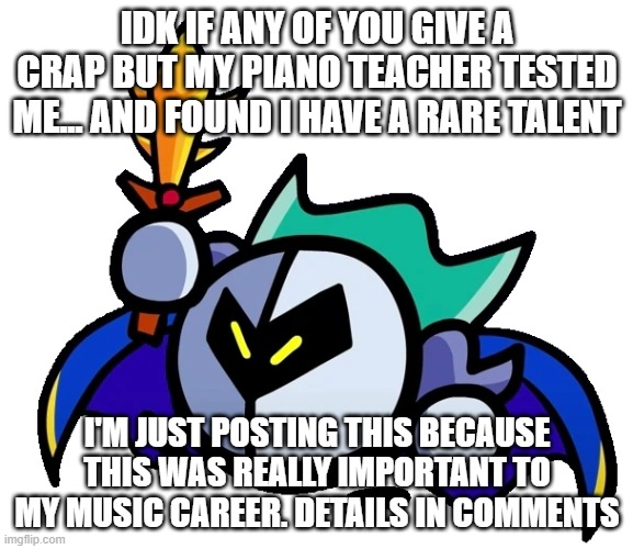 terminalmontage meta knight | IDK IF ANY OF YOU GIVE A CRAP BUT MY PIANO TEACHER TESTED ME... AND FOUND I HAVE A RARE TALENT; I'M JUST POSTING THIS BECAUSE THIS WAS REALLY IMPORTANT TO MY MUSIC CAREER. DETAILS IN COMMENTS | image tagged in terminalmontage meta knight | made w/ Imgflip meme maker