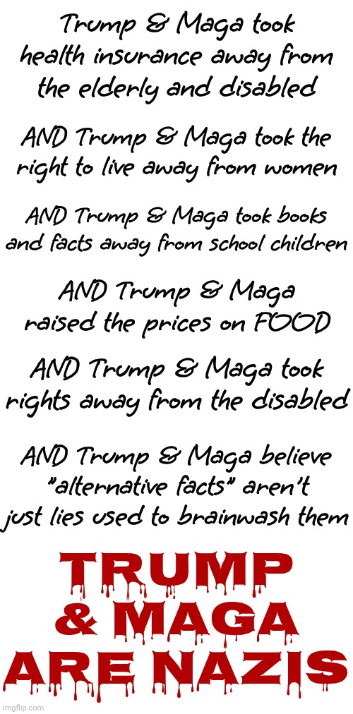 Only NAZIS Are Proud Of Their Anti-Christian Values That They're Using To Attack The Most Vulnerable AMERICANS | Trump & Maga took health insurance away from the elderly and disabled; AND Trump & Maga took the right to live away from women; AND Trump & Maga took books and facts away from school children; AND Trump & Maga raised the prices on FOOD; AND Trump & Maga took rights away from the disabled; TRUMP & MAGA ARE NAZIS; AND Trump & Maga believe "alternative facts" aren't just lies used to brainwash them | image tagged in memes,maga,nazis,maga nazis,impeach trump,lock him up | made w/ Imgflip meme maker