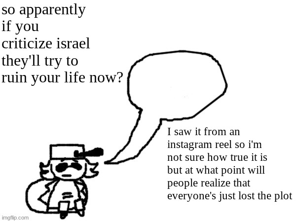 man what the fuck | so apparently if you criticize israel they'll try to ruin your life now? I saw it from an instagram reel so i'm not sure how true it is but at what point will people realize that everyone's just lost the plot | image tagged in ducc-the-ultimate's creature announcement temp | made w/ Imgflip meme maker
