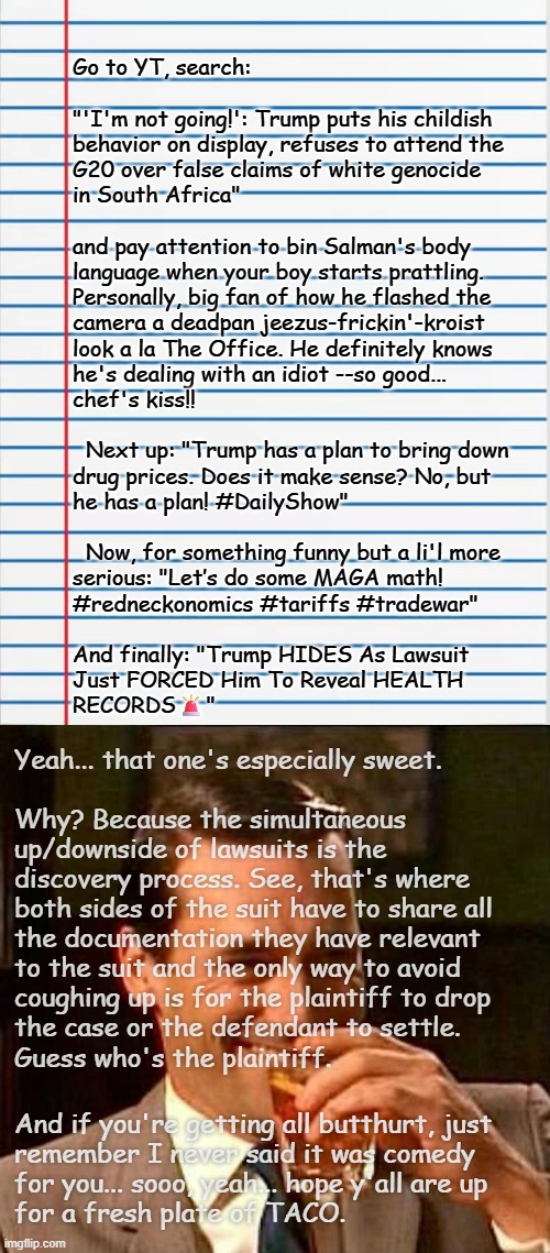 Heya, Trump-cult kids, I'm feeling lazy today -let's do some comedy. | Go to YT, search:
 
"'I'm not going!': Trump puts his childish
behavior on display, refuses to attend the
G20 over false claims of white genocide
in South Africa"
 
and pay attention to bin Salman's body
language when your boy starts prattling.
Personally, big fan of how he flashed the
camera a deadpan jeezus-frickin'-kroist
look a la The Office. He definitely knows
he's dealing with an idiot --so good...
chef's kiss!! 
 
  Next up: "Trump has a plan to bring down
drug prices. Does it make sense? No, but
he has a plan! #DailyShow"
 
  Now, for something funny but a li'l more
serious: "Let’s do some MAGA math! 
#redneckonomics #tariffs #tradewar"
 
And finally: "Trump HIDES As Lawsuit
Just FORCED Him To Reveal HEALTH
RECORDS🚨"; Yeah... that one's especially sweet.
 
Why? Because the simultaneous
up/downside of lawsuits is the
discovery process. See, that's where
both sides of the suit have to share all
the documentation they have relevant
to the suit and the only way to avoid
coughing up is for the plaintiff to drop
the case or the defendant to settle.
Guess who's the plaintiff. And if you're getting all butthurt, just
remember I never said it was comedy
for you... sooo, yeah... hope y'all are up
for a fresh plate of TACO. | image tagged in lined paper,man laughing scotch glass,hilarious,trump taco | made w/ Imgflip meme maker
