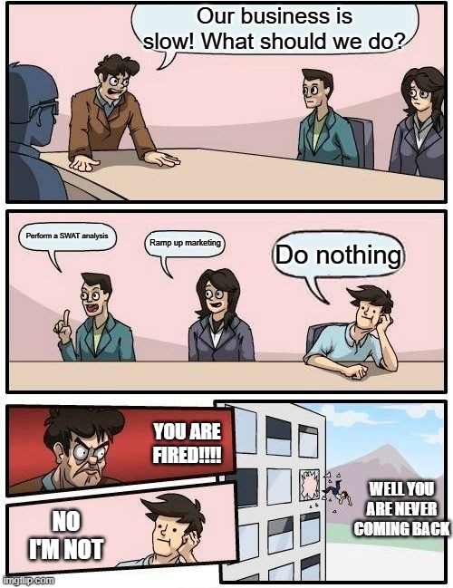 A slow business | Our business is slow! What should we do? Perform a SWAT analysis; Ramp up marketing; Do nothing; YOU ARE FIRED!!!! WELL YOU ARE NEVER COMING BACK; NO I'M NOT | image tagged in memes,boardroom meeting suggestion | made w/ Imgflip meme maker