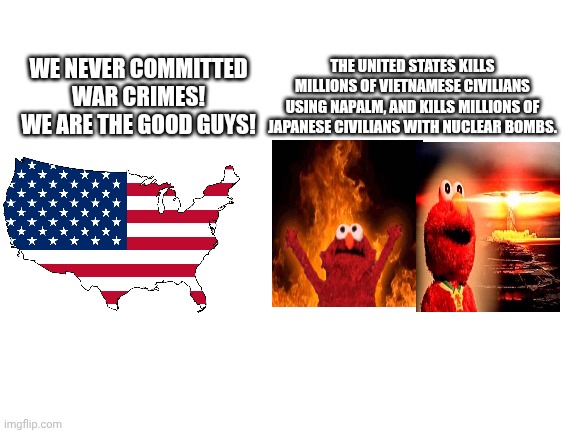 War crimes iu esei | THE UNITED STATES KILLS MILLIONS OF VIETNAMESE CIVILIANS USING NAPALM, AND KILLS MILLIONS OF JAPANESE CIVILIANS WITH NUCLEAR BOMBS. WE NEVER COMMITTED WAR CRIMES! WE ARE THE GOOD GUYS! | image tagged in blank white template | made w/ Imgflip meme maker