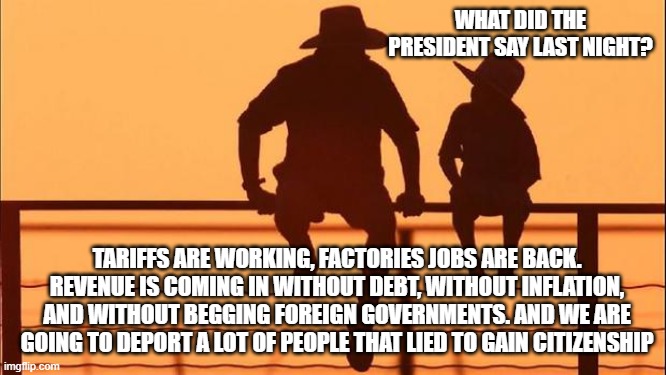 Cowboy wisdom, it gets better from here | WHAT DID THE PRESIDENT SAY LAST NIGHT? TARIFFS ARE WORKING, FACTORIES JOBS ARE BACK. REVENUE IS COMING IN WITHOUT DEBT, WITHOUT INFLATION, AND WITHOUT BEGGING FOREIGN GOVERNMENTS. AND WE ARE GOING TO DEPORT A LOT OF PEOPLE THAT LIED TO GAIN CITIZENSHIP | image tagged in cowboy father and son,winning,maga,cowboy wisdom,looking good,president trump | made w/ Imgflip meme maker