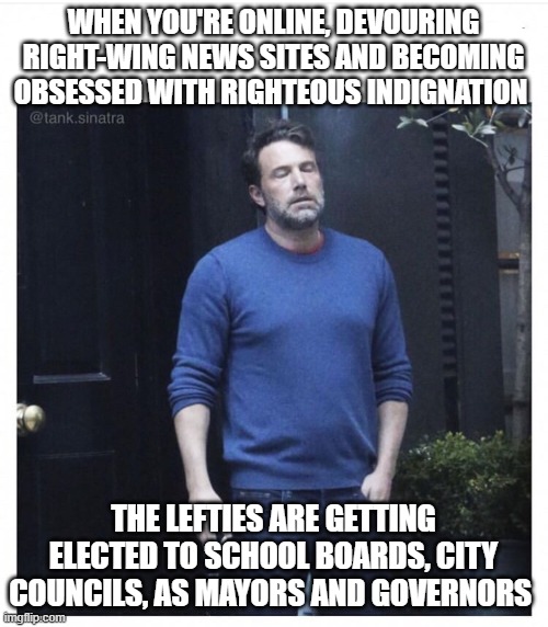 Ben affleck smoking | WHEN YOU'RE ONLINE, DEVOURING RIGHT-WING NEWS SITES AND BECOMING OBSESSED WITH RIGHTEOUS INDIGNATION; THE LEFTIES ARE GETTING ELECTED TO SCHOOL BOARDS, CITY COUNCILS, AS MAYORS AND GOVERNORS | image tagged in ben affleck smoking | made w/ Imgflip meme maker