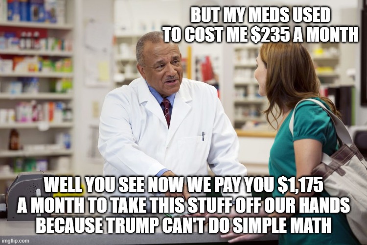 600% drop in competence | BUT MY MEDS USED TO COST ME $235 A MONTH; WELL YOU SEE NOW WE PAY YOU $1,175 A MONTH TO TAKE THIS STUFF OFF OUR HANDS
BECAUSE TRUMP CAN'T DO SIMPLE MATH | image tagged in pharmacist,trump,free,drugs,600 percent | made w/ Imgflip meme maker