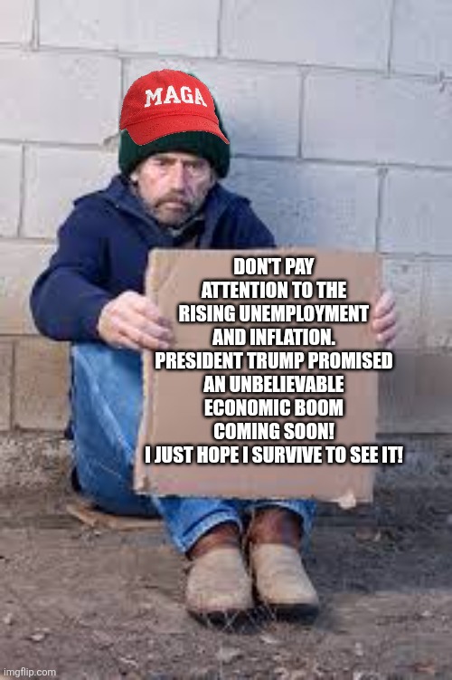 Economic boom incoming! | DON'T PAY ATTENTION TO THE RISING UNEMPLOYMENT AND INFLATION.
PRESIDENT TRUMP PROMISED AN UNBELIEVABLE ECONOMIC BOOM COMING SOON!
I JUST HOPE I SURVIVE TO SEE IT! | image tagged in donald trump,trump,maga,inflation,unemployment,nevertrump | made w/ Imgflip meme maker