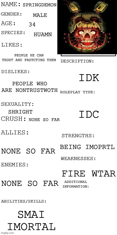 (Updated) Roleplay OC showcase | SPRINGDEMON; MALE; 34; HUAMN; PEOPLE HE CAN TRUST AND PROTCTING THEM; IDK; PEOPLE WHO ARE NONTRUSTWOTH; IDC; SHRIGHT; NONE SO FAR; BEING IMOPRTL; NONE SO FAR; FIRE WTAR; NONE SO FAR; SMAI IMORTAL | image tagged in updated roleplay oc showcase | made w/ Imgflip meme maker