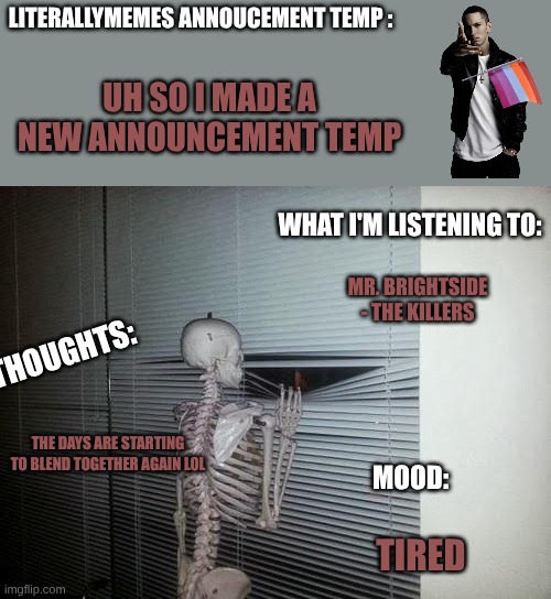 new announcement temp :) | LITERALLYMEMES ANNOUCEMENT TEMP :; UH SO I MADE A NEW ANNOUNCEMENT TEMP; WHAT I'M LISTENING TO:; MR. BRIGHTSIDE - THE KILLERS; THOUGHTS:; THE DAYS ARE STARTING TO BLEND TOGETHER AGAIN LOL; MOOD:; TIRED | image tagged in skeleton looking out window | made w/ Imgflip meme maker