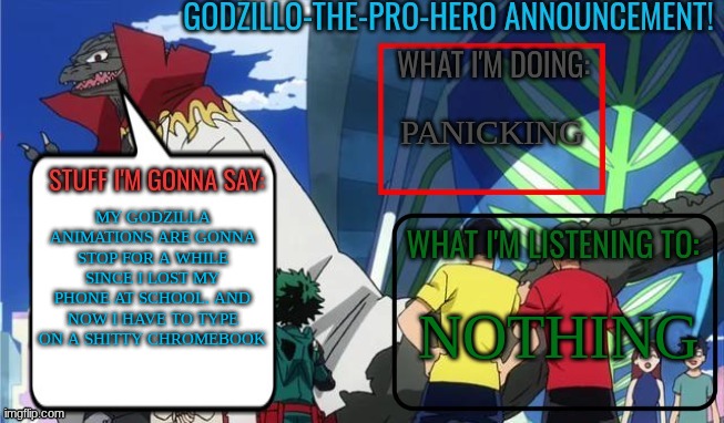 I'm gonna be a little slower if I don't find my phone | PANICKING; MY GODZILLA ANIMATIONS ARE GONNA STOP FOR A WHILE SINCE I LOST MY PHONE AT SCHOOL. AND NOW I HAVE TO TYPE ON A SHITTY CHROMEBOOK; NOTHING | image tagged in godzillo-the-pro-hero announcement template | made w/ Imgflip meme maker