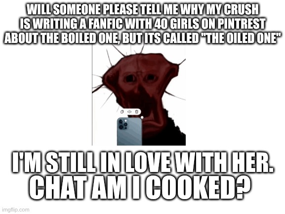 uhhh..... | WILL SOMEONE PLEASE TELL ME WHY MY CRUSH IS WRITING A FANFIC WITH 40 GIRLS ON PINTREST ABOUT THE BOILED ONE, BUT ITS CALLED "THE OILED ONE"; I'M STILL IN LOVE WITH HER. CHAT AM I COOKED? | image tagged in blank white template | made w/ Imgflip meme maker