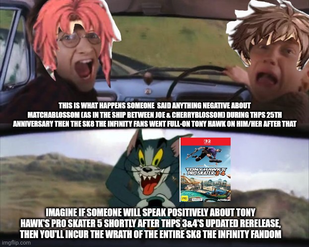 Tom chasing Harry and Ron Weasly | THIS IS WHAT HAPPENS SOMEONE  SAID ANYTHING NEGATIVE ABOUT MATCHABLOSSOM (AS IN THE SHIP BETWEEN JOE & CHERRYBLOSSOM) DURING THPS 25TH ANNIVERSARY THEN THE SK8 THE INFINITY FANS WENT FULL-ON TONY HAWK ON HIM/HER AFTER THAT; IMAGINE IF SOMEONE WILL SPEAK POSITIVELY ABOUT TONY HAWK'S PRO SKATER 5 SHORTLY AFTER THPS 3&4'S UPDATED RERELEASE, THEN YOU'LL INCUR THE WRATH OF THE ENTIRE SK8 THE INFINITY FANDOM | image tagged in tom chasing harry and ron weasly,sk8 the infinity,angry mob,yaoi,tony hawk | made w/ Imgflip meme maker