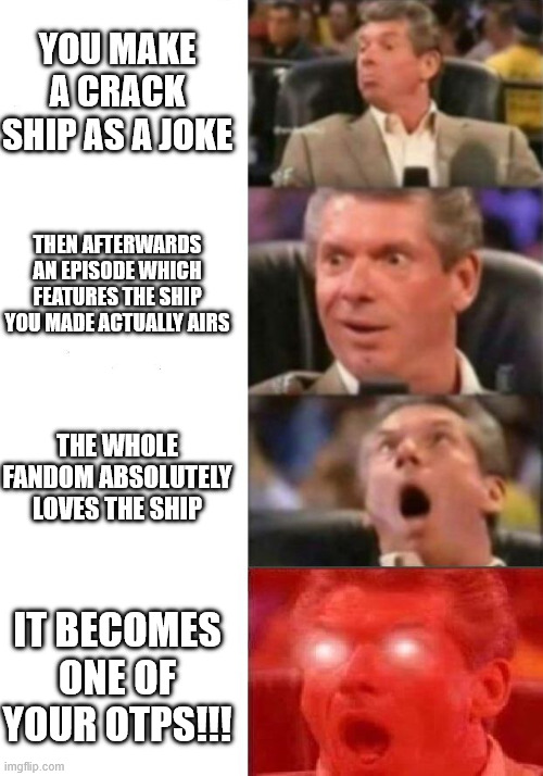 This actually happened to me once, true story lol- | YOU MAKE A CRACK SHIP AS A JOKE; THEN AFTERWARDS AN EPISODE WHICH FEATURES THE SHIP YOU MADE ACTUALLY AIRS; THE WHOLE FANDOM ABSOLUTELY LOVES THE SHIP; IT BECOMES ONE OF YOUR OTPS!!! | image tagged in mr mcmahon reaction | made w/ Imgflip meme maker