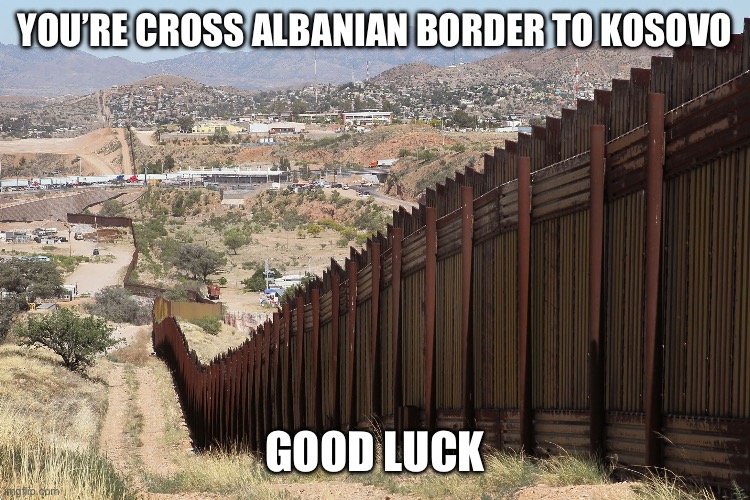 Border Wall 02 | YOU’RE CROSS ALBANIAN BORDER TO KOSOVO; GOOD LUCK | image tagged in border wall 02 | made w/ Imgflip meme maker
