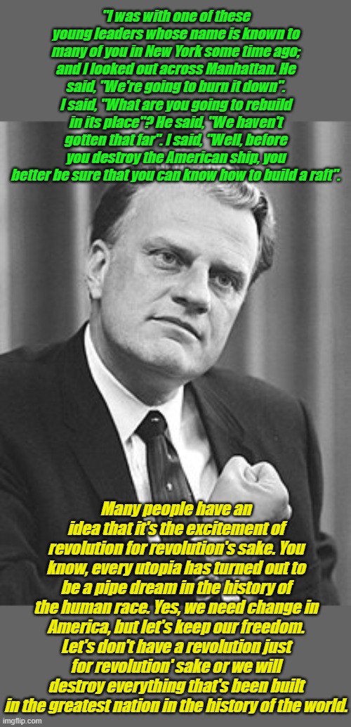 Rev. Billy Graham in 1972--The more things change, the more they remain the same... | "I was with one of these young leaders whose name is known to many of you in New York some time ago; and I looked out across Manhattan. He said, "We're going to burn it down". I said, "What are you going to rebuild in its place"? He said, "We haven't gotten that far". I said, "Well, before you destroy the American ship, you better be sure that you can know how to build a raft". Many people have an idea that it's the excitement of revolution for revolution's sake. You know, every utopia has turned out to be a pipe dream in the history of the human race. Yes, we need change in America, but let's keep our freedom. Let's don't have a revolution just for revolution' sake or we will destroy everything that's been built in the greatest nation in the history of the world. | image tagged in billy graham | made w/ Imgflip meme maker