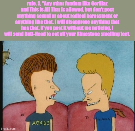 RULE NUMBER 3!! | rule. 3, "Any other fandom like Gorillaz and This Is All That is allowed, but don't post anything sexual or about radical harassment or anything like that. I will disapprove anything that has that. if you post it without me noticing, I will send Butt-Head to eat off your Rimestone smelling feet. | image tagged in beavis-and-butthead,rules | made w/ Imgflip meme maker