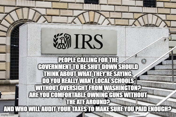 Government  Shutdown | PEOPLE CALLING FOR THE GOVERNMENT TO BE SHUT DOWN SHOULD THINK ABOUT WHAT THEY'RE SAYING.
DO YOU REALLY WANT LOCAL SCHOOLS WITHOUT OVERSIGHT FROM WASHINGTON?
ARE YOU COMFORTABLE OWNING GUNS WITHOUT THE ATF AROUND?
AND WHO WILL AUDIT YOUR TAXES TO MAKE SURE YOU PAID ENOUGH? | image tagged in government  shutdown | made w/ Imgflip meme maker