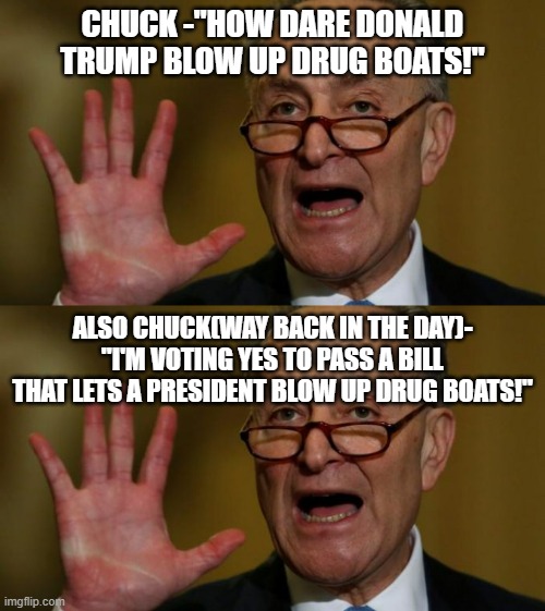Interesting how dems vote to give a president some power then complain when one uses that power. | CHUCK -"HOW DARE DONALD TRUMP BLOW UP DRUG BOATS!"; ALSO CHUCK(WAY BACK IN THE DAY)- "I'M VOTING YES TO PASS A BILL THAT LETS A PRESIDENT BLOW UP DRUG BOATS!" | image tagged in chuck schumer,idiot,douchebag,politics,political meme,meme | made w/ Imgflip meme maker