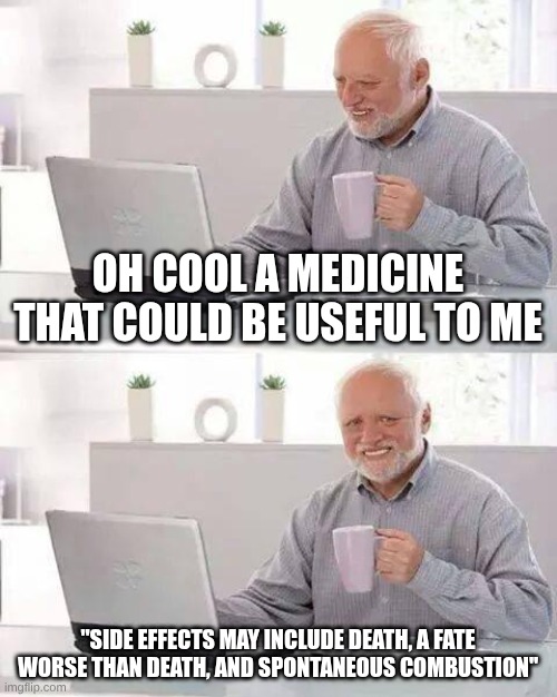 medicine comercials | OH COOL A MEDICINE THAT COULD BE USEFUL TO ME; "SIDE EFFECTS MAY INCLUDE DEATH, A FATE WORSE THAN DEATH, AND SPONTANEOUS COMBUSTION" | image tagged in memes,hide the pain harold | made w/ Imgflip meme maker