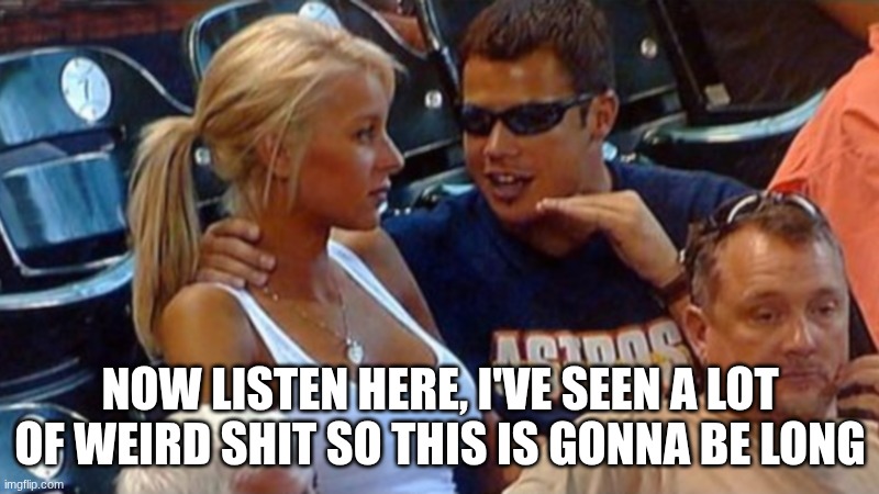NOW LISTEN HERE, I'VE SEEN A LOT OF WEIRD SHIT SO THIS IS GONNA BE LONG | image tagged in bro explaining | made w/ Imgflip meme maker