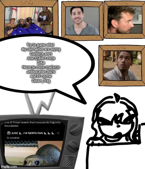 TV temp | Try to guess what 
My usernames are saying
Godišnja.smrt
Jose.ljubavi.moja
Zeka
Horor.je.moje.značenje
Jednostavan.Božić
and of course
Ostavi_Trag | image tagged in tv temp | made w/ Imgflip meme maker